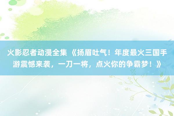火影忍者动漫全集 《扬眉吐气！年度最火三国手游震憾来袭，一刀一将，点火你的争霸梦！》