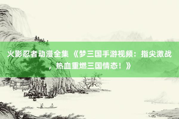 火影忍者动漫全集 《梦三国手游视频：指尖激战，热血重燃三国情态！》
