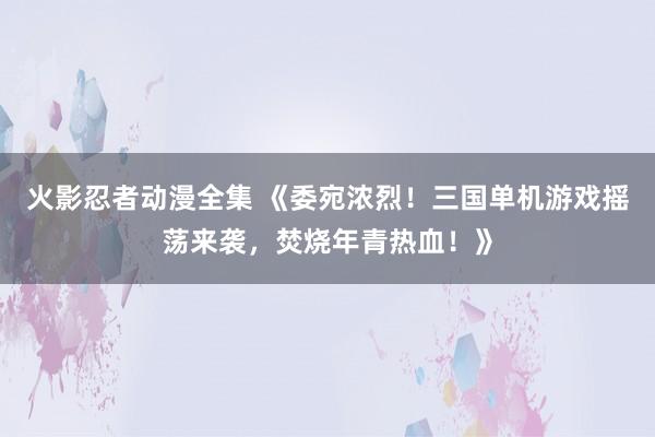 火影忍者动漫全集 《委宛浓烈！三国单机游戏摇荡来袭，焚烧年青热血！》