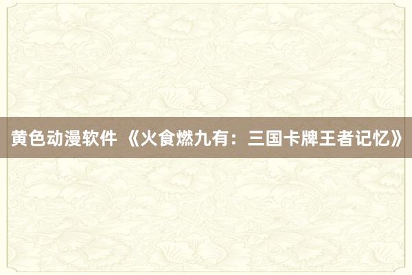 黄色动漫软件 《火食燃九有：三国卡牌王者记忆》