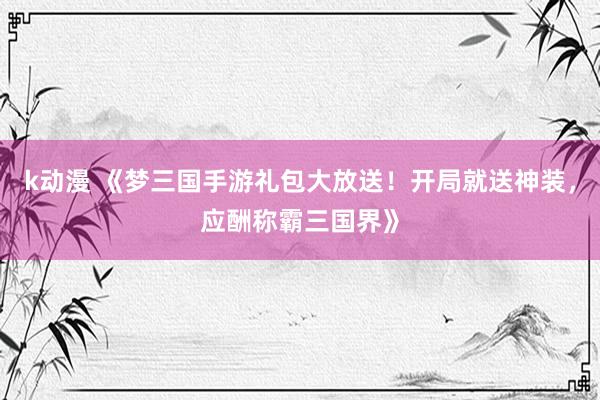 k动漫 《梦三国手游礼包大放送！开局就送神装，应酬称霸三国界》