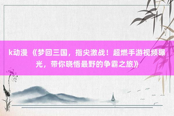 k动漫 《梦回三国，指尖激战！超燃手游视频曝光，带你晓悟最野的争霸之旅》