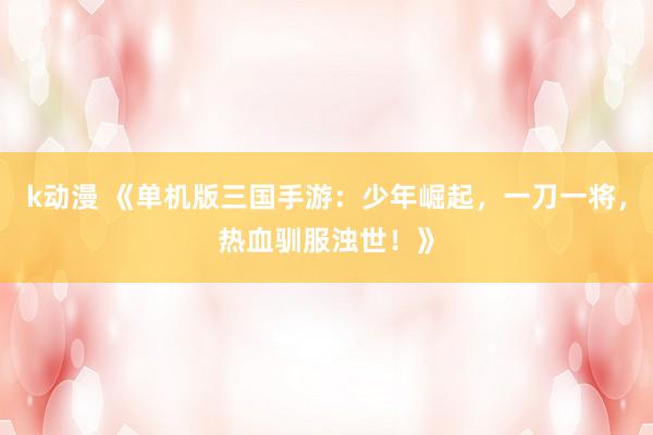 k动漫 《单机版三国手游：少年崛起，一刀一将，热血驯服浊世！》