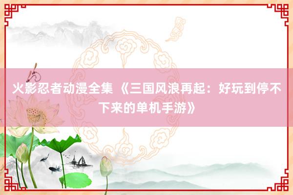 火影忍者动漫全集 《三国风浪再起：好玩到停不下来的单机手游》