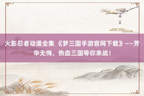火影忍者动漫全集 《梦三国手游官网下载》——芳华无悔，热血三国等你来战！