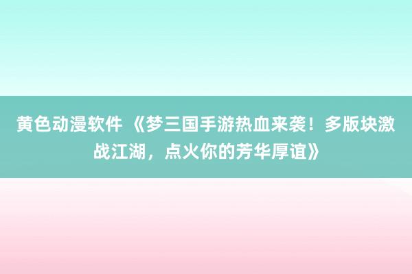 黄色动漫软件 《梦三国手游热血来袭！多版块激战江湖，点火你的芳华厚谊》