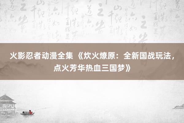 火影忍者动漫全集 《炊火燎原：全新国战玩法，点火芳华热血三国梦》
