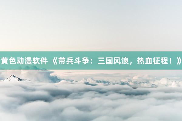 黄色动漫软件 《带兵斗争：三国风浪，热血征程！》