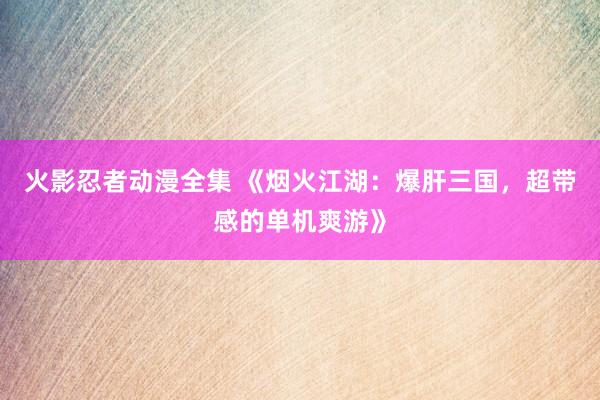 火影忍者动漫全集 《烟火江湖：爆肝三国，超带感的单机爽游》