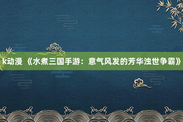 k动漫 《水煮三国手游：意气风发的芳华浊世争霸》