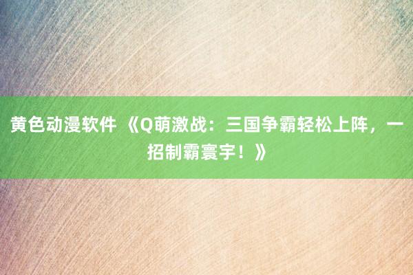 黄色动漫软件 《Q萌激战：三国争霸轻松上阵，一招制霸寰宇！》