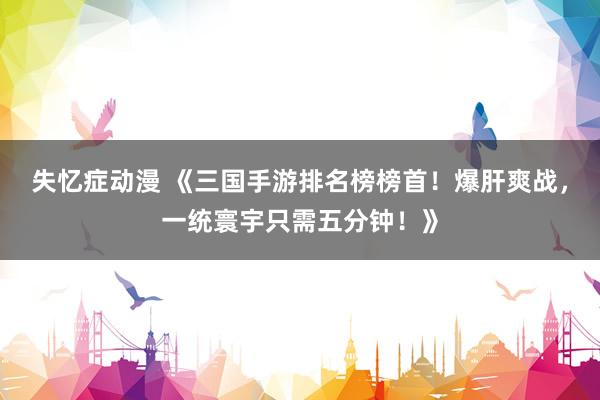 失忆症动漫 《三国手游排名榜榜首！爆肝爽战，一统寰宇只需五分钟！》