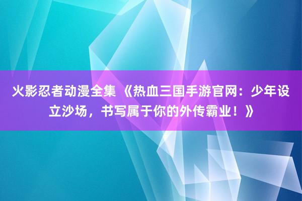 火影忍者动漫全集 《热血三国手游官网：少年设立沙场，书写属于你的外传霸业！》
