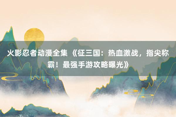 火影忍者动漫全集 《征三国：热血激战，指尖称霸！最强手游攻略曝光》