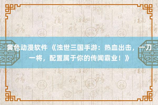 黄色动漫软件 《浊世三国手游：热血出击，一刀一将，配置属于你的传闻霸业！》