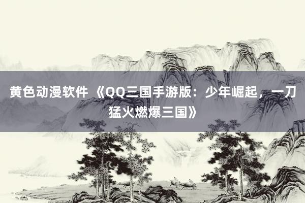 黄色动漫软件 《QQ三国手游版：少年崛起，一刀猛火燃爆三国》