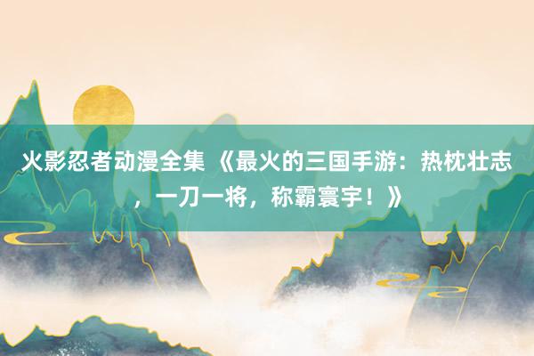 火影忍者动漫全集 《最火的三国手游：热枕壮志，一刀一将，称霸寰宇！》