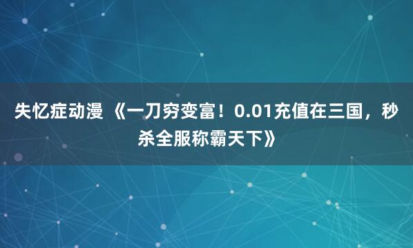 失忆症动漫 《一刀穷变富！0.01充值在三国，秒杀全服称霸天下》