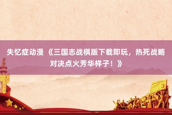 失忆症动漫 《三国志战棋版下载即玩，热死战略对决点火芳华样子！》