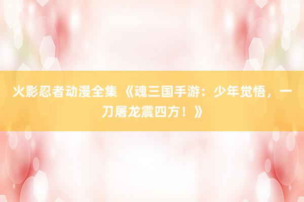 火影忍者动漫全集 《魂三国手游：少年觉悟，一刀屠龙震四方！》