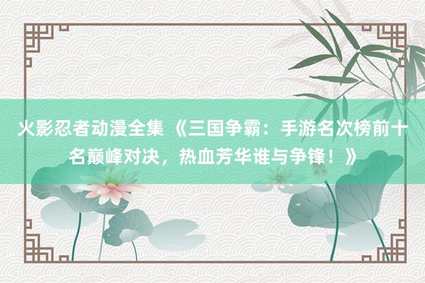 火影忍者动漫全集 《三国争霸：手游名次榜前十名巅峰对决，热血芳华谁与争锋！》