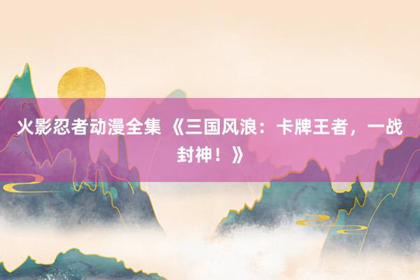 火影忍者动漫全集 《三国风浪：卡牌王者，一战封神！》
