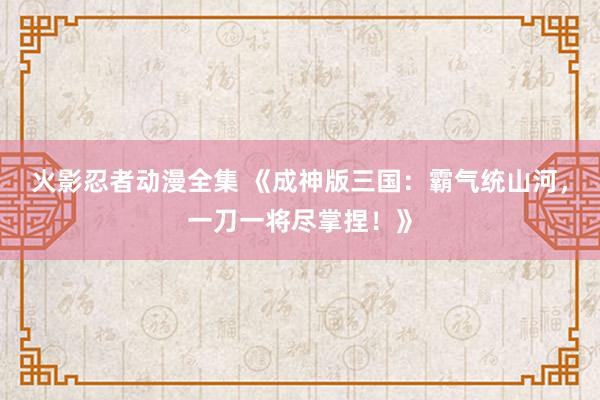 火影忍者动漫全集 《成神版三国：霸气统山河，一刀一将尽掌捏！》