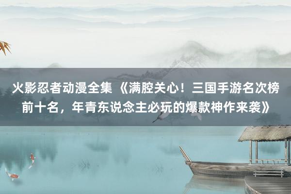 火影忍者动漫全集 《满腔关心！三国手游名次榜前十名，年青东说念主必玩的爆款神作来袭》
