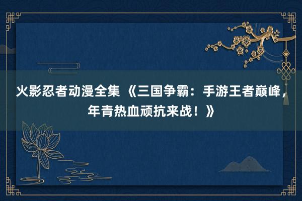 火影忍者动漫全集 《三国争霸：手游王者巅峰，年青热血顽抗来战！》