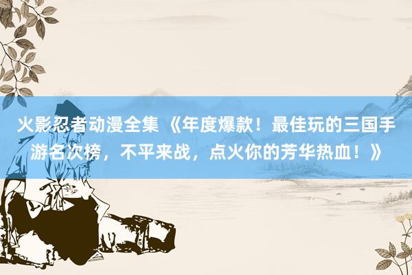 火影忍者动漫全集 《年度爆款！最佳玩的三国手游名次榜，不平来战，点火你的芳华热血！》