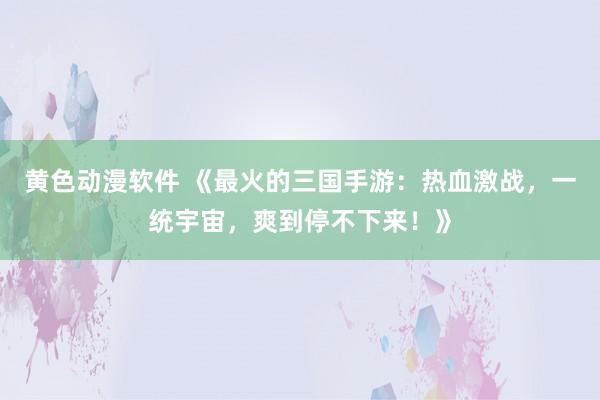 黄色动漫软件 《最火的三国手游：热血激战，一统宇宙，爽到停不下来！》