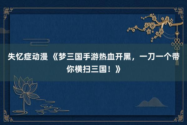 失忆症动漫 《梦三国手游热血开黑，一刀一个带你横扫三国！》