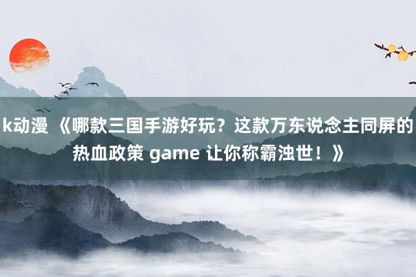 k动漫 《哪款三国手游好玩？这款万东说念主同屏的热血政策 game 让你称霸浊世！》