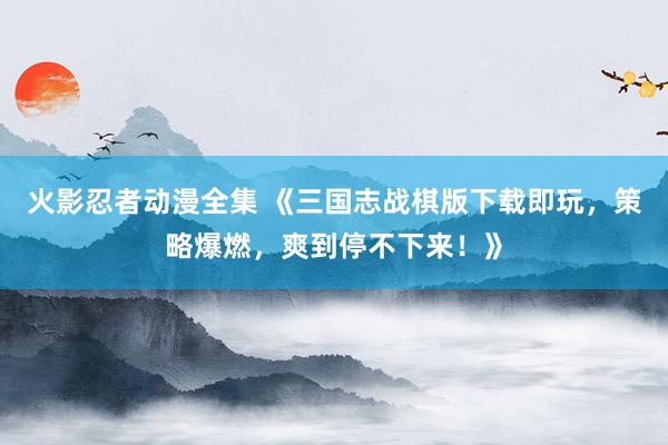 火影忍者动漫全集 《三国志战棋版下载即玩，策略爆燃，爽到停不下来！》