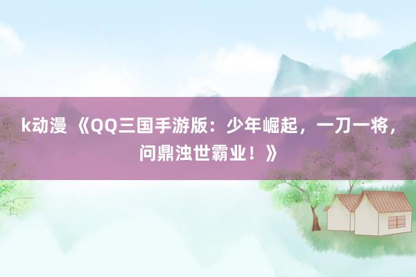 k动漫 《QQ三国手游版：少年崛起，一刀一将，问鼎浊世霸业！》