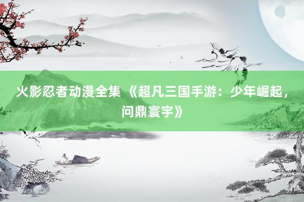 火影忍者动漫全集 《超凡三国手游：少年崛起，问鼎寰宇》