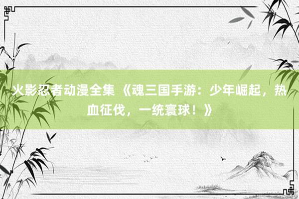 火影忍者动漫全集 《魂三国手游：少年崛起，热血征伐，一统寰球！》