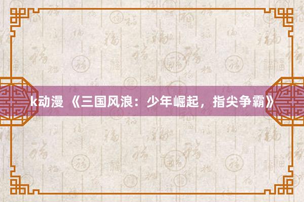 k动漫 《三国风浪：少年崛起，指尖争霸》