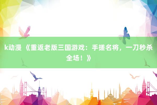 k动漫 《重返老版三国游戏：手搓名将，一刀秒杀全场！》