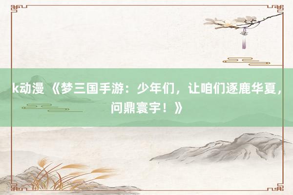 k动漫 《梦三国手游：少年们，让咱们逐鹿华夏，问鼎寰宇！》