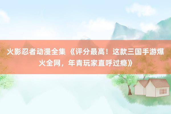 火影忍者动漫全集 《评分最高！这款三国手游爆火全网，年青玩家直呼过瘾》