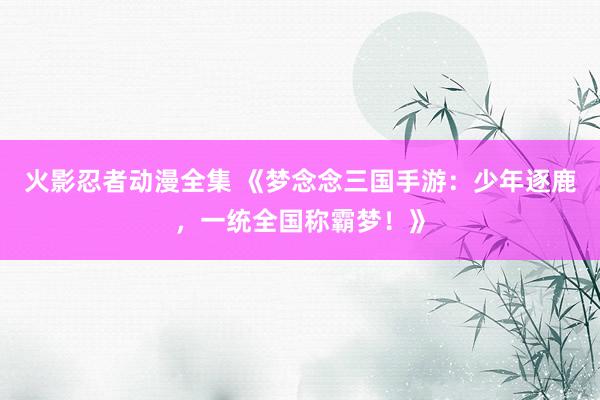 火影忍者动漫全集 《梦念念三国手游：少年逐鹿，一统全国称霸梦！》
