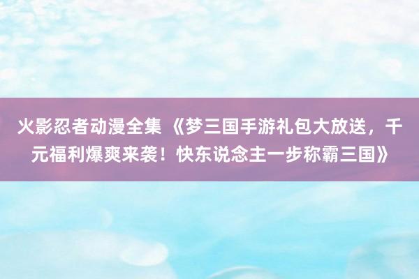 火影忍者动漫全集 《梦三国手游礼包大放送，千元福利爆爽来袭！快东说念主一步称霸三国》