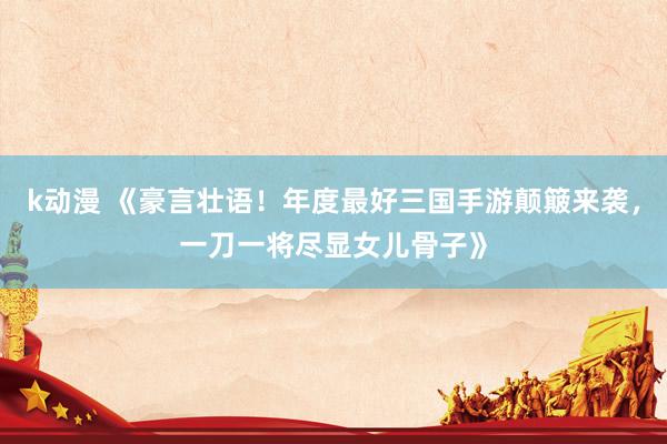 k动漫 《豪言壮语！年度最好三国手游颠簸来袭，一刀一将尽显女儿骨子》