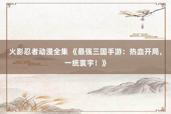 火影忍者动漫全集 《最强三国手游：热血开局，一统寰宇！》