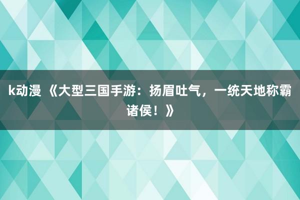 k动漫 《大型三国手游：扬眉吐气，一统天地称霸诸侯！》