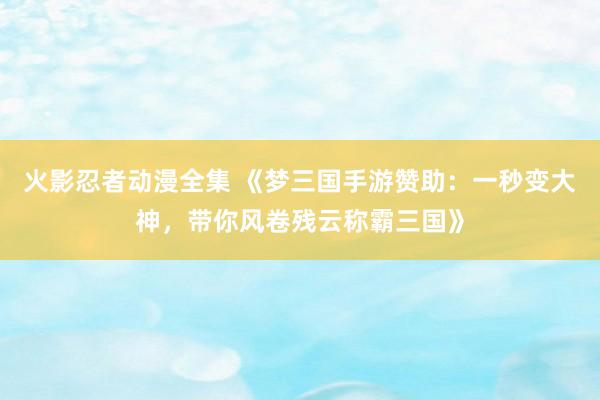 火影忍者动漫全集 《梦三国手游赞助：一秒变大神，带你风卷残云称霸三国》