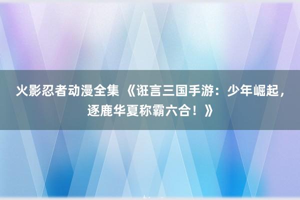 火影忍者动漫全集 《诳言三国手游：少年崛起，逐鹿华夏称霸六合！》