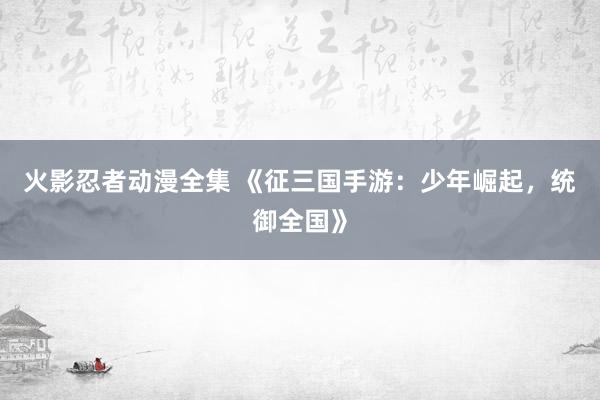 火影忍者动漫全集 《征三国手游：少年崛起，统御全国》