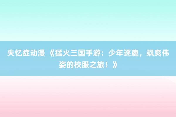 失忆症动漫 《猛火三国手游：少年逐鹿，飒爽伟姿的校服之旅！》